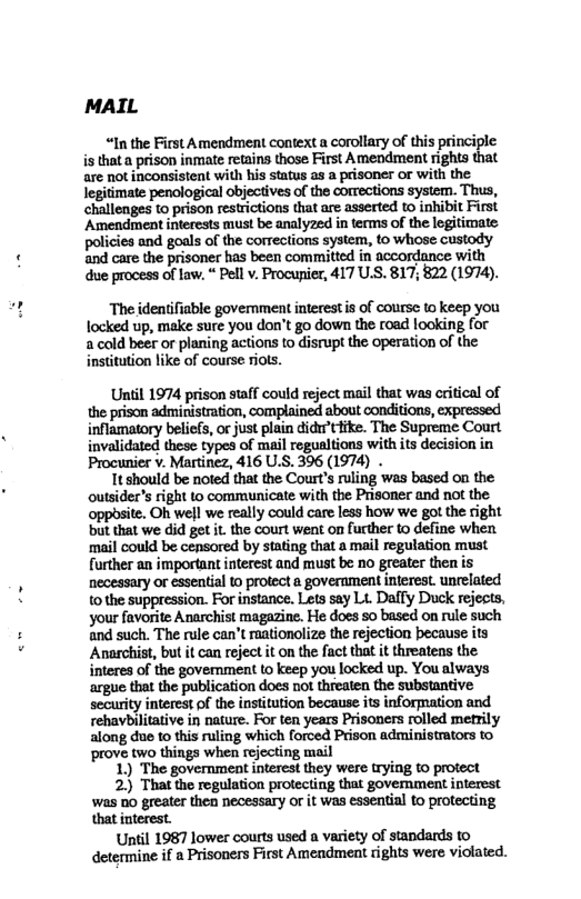 IL  “In the First Amendment context a corollary of this principle is that a prison inmate retains those First Amendment rights that are not inconsistent with his status as a prisoner or with the legitimate penological objectives of the corrections system. Thus, challenges to prison restrictions that are asserted to inhibit First ‘Amendment interests must be analyzed in terms of the legitimate policies and goals of the corrections system, to whose custody. and care the prisoner has been committed in accordance with due process of law, “ Pell v. Procunier, 417 U.S. 817; 822 (1974).  The identiiable goverment interest.is of course o keep you locked up, make sure you don’t go down the road looking for a cold beer or planing actions to disrupt the operation of the institution like of course riots.  Uniil 1974 prison staff could reject mail that was critical of the prison administration, complained about conditions, expressed inflamatory beliefs, or just plain didcfike. The Supreme Court invalidated these types of mail regualtions with its decision in Procunier v. Martinez, 416 U.S. 396 (1974) .  It should be noted that the Court’s ruling was based on the outsider’s right to communicate with the Prisoner and not the opposite. Oh well we really could care less how we got the right but that we did get it. the court weat on further o define when ‘mail could be censored by stating that a mail regulation must further an important interest and must be no greater then is necessary or essential to protect a government interest. unrelated tothe suppression. For instance. Lets say Lt. Daffy Duck rejects, your favorite Anarchist magazine. He does 5o based on rule such and such. The rule can’t raationolize the rejection because ity Anarchist, but it can reject it on the fact that it threatens the interes of the government to keep you locked up. You always argue that the publication does not threaten the substantive security interest of the institution because its information and rehavbilitative in nature. For ten years Prisoners rolled metily along due to this ruling which forced Prison administrators to prove two things when rejecting mail  1) The government interest they were trying to protect  2)) That the regulation protecting that govemment interest was 0o greater then necessary or it was essential to protecting that interest.  Until 1987 lower courts used a variety of standards to determine if 2 Prisoners First Amendment rights were violated. 